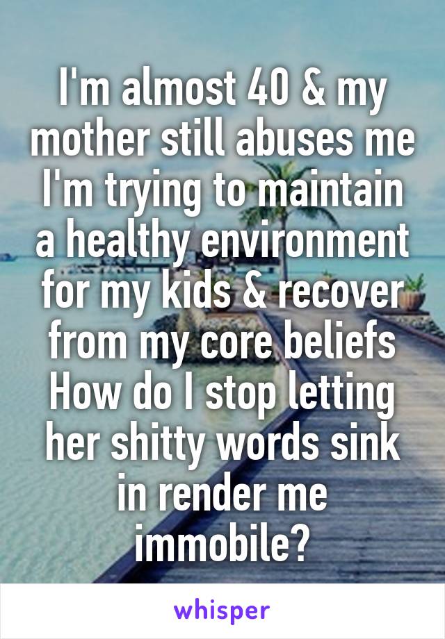 I'm almost 40 & my mother still abuses me
I'm trying to maintain a healthy environment for my kids & recover from my core beliefs
How do I stop letting her shitty words sink in render me immobile?