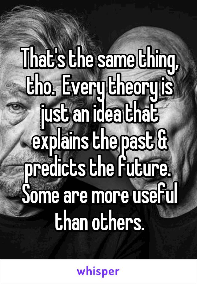 That's the same thing, tho.  Every theory is just an idea that explains the past & predicts the future.  Some are more useful than others.