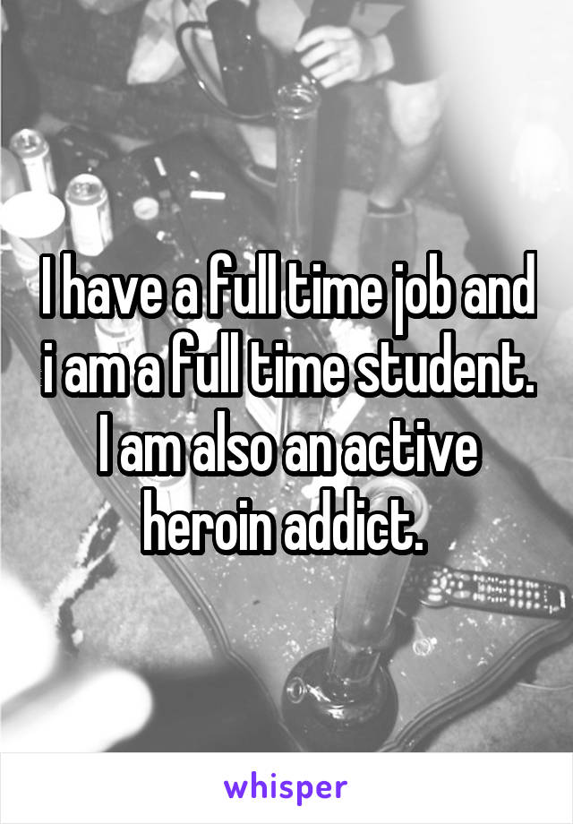 I have a full time job and i am a full time student. I am also an active heroin addict. 