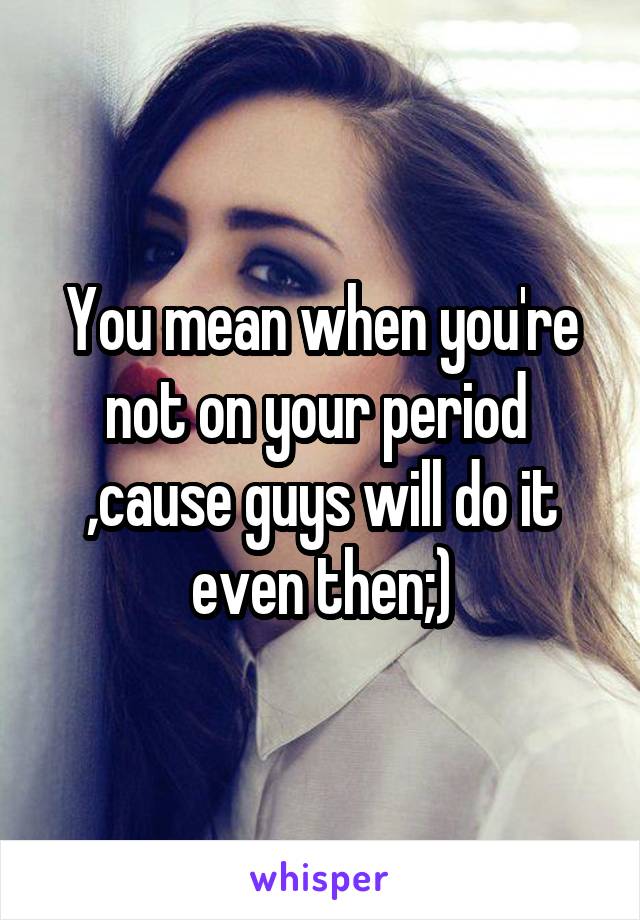 You mean when you're not on your period  ,cause guys will do it even then;)