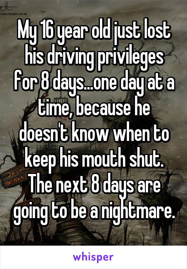 My 16 year old just lost his driving privileges for 8 days...one day at a time, because he doesn't know when to keep his mouth shut. The next 8 days are going to be a nightmare. 