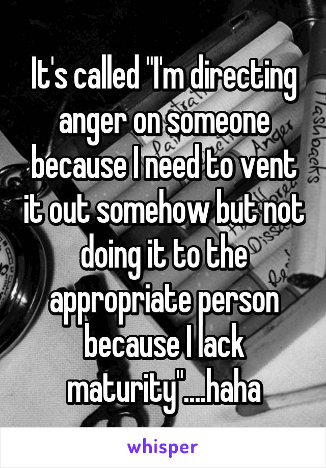 It's called "I'm directing anger on someone because I need to vent it out somehow but not doing it to the appropriate person because I lack maturity"....haha