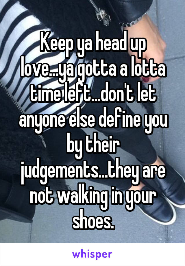 Keep ya head up love...ya gotta a lotta time left...don't let anyone else define you by their judgements...they are not walking in your shoes.