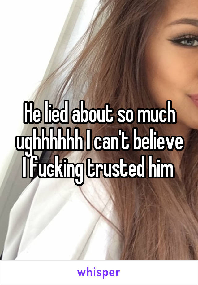 He lied about so much ughhhhhh I can't believe I fucking trusted him 