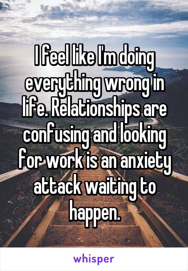 I feel like I'm doing everything wrong in life. Relationships are confusing and looking for work is an anxiety attack waiting to happen.