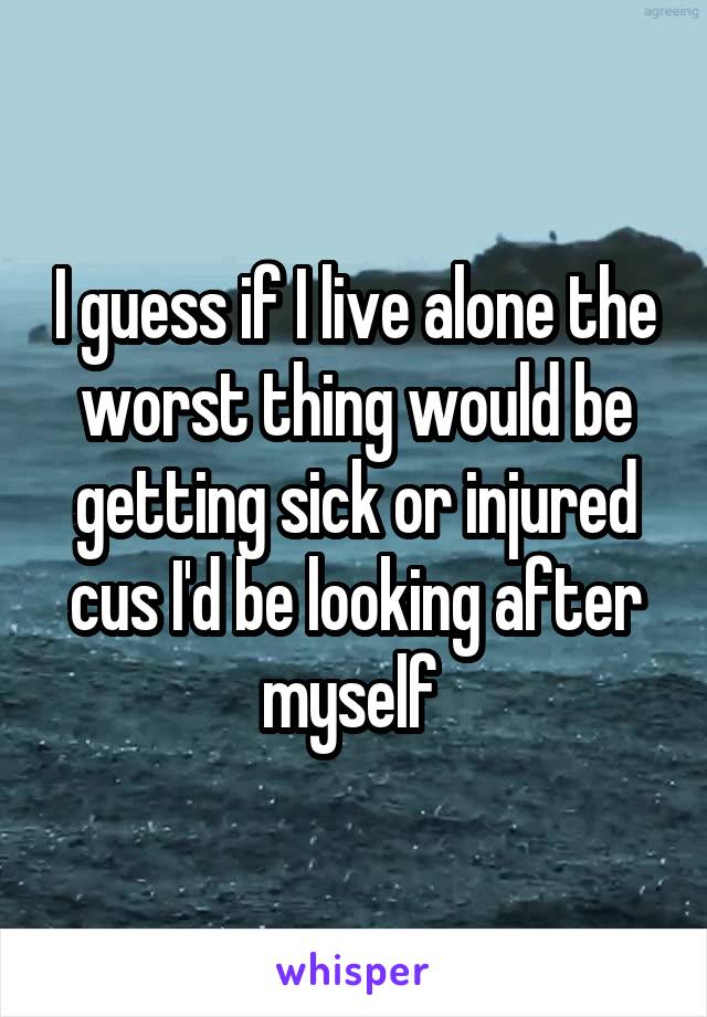 I guess if I live alone the worst thing would be getting sick or injured cus I'd be looking after myself 