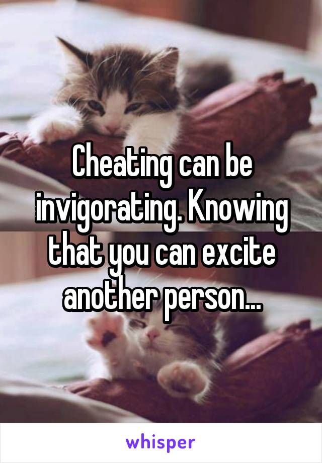 Cheating can be invigorating. Knowing that you can excite another person...