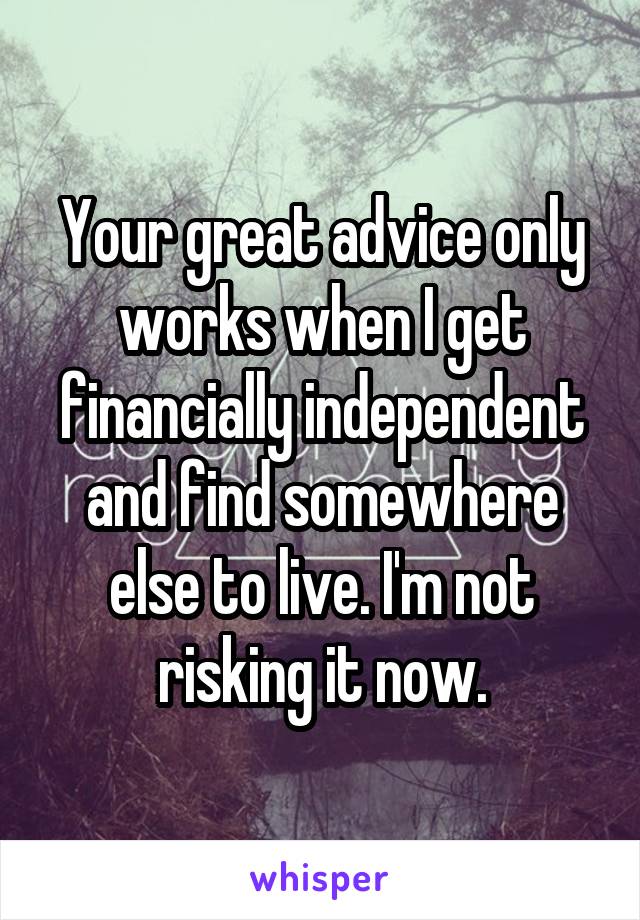 Your great advice only works when I get financially independent and find somewhere else to live. I'm not risking it now.