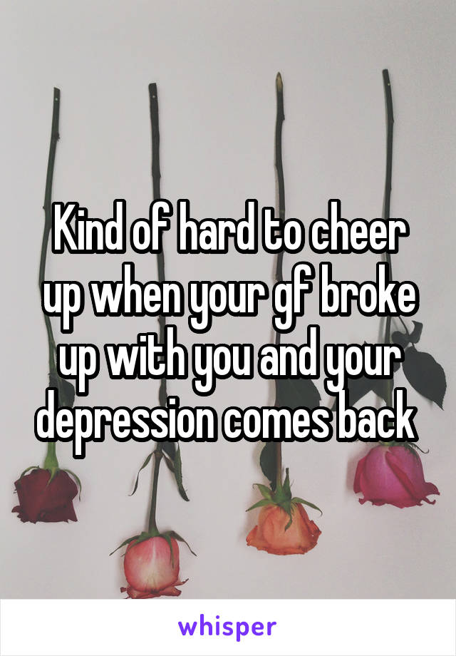 Kind of hard to cheer up when your gf broke up with you and your depression comes back 
