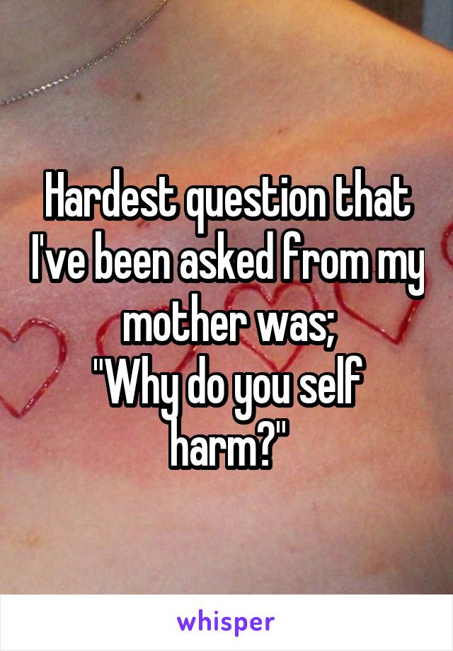 Hardest question that I've been asked from my mother was;
"Why do you self harm?"