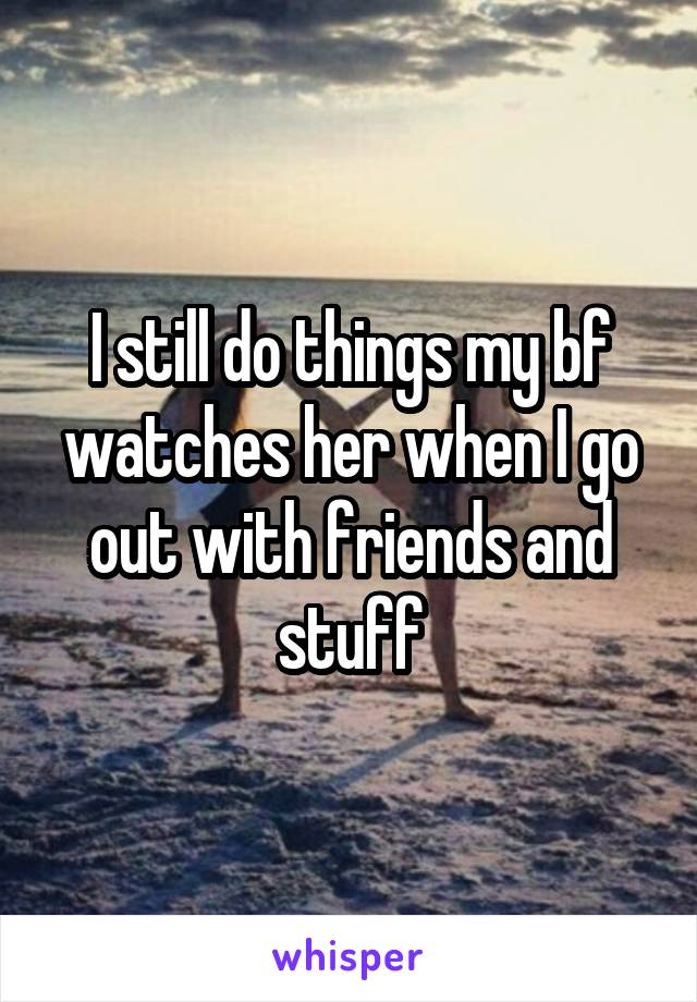 I still do things my bf watches her when I go out with friends and stuff