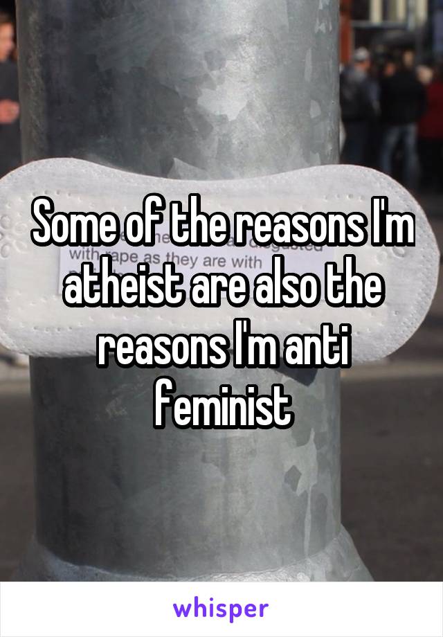 Some of the reasons I'm atheist are also the reasons I'm anti feminist