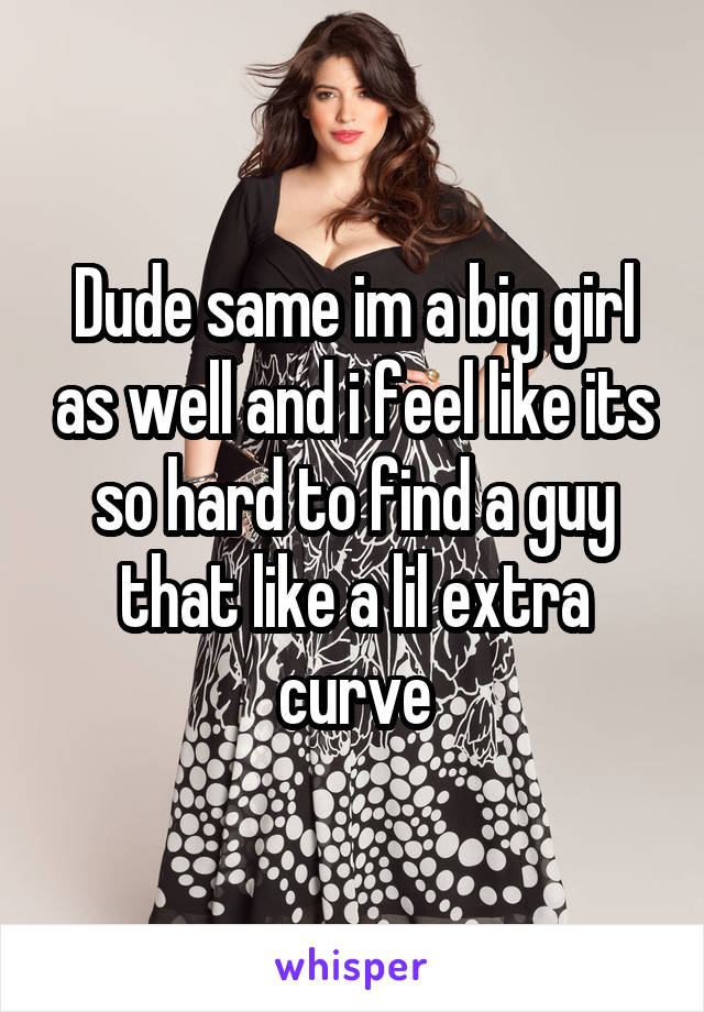Dude same im a big girl as well and i feel like its so hard to find a guy that like a lil extra curve