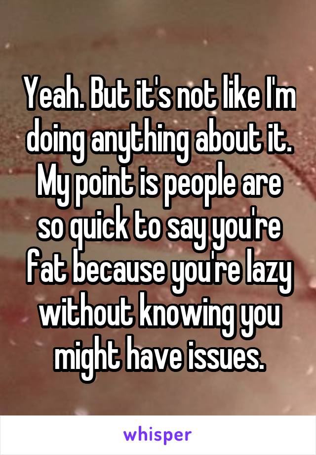 Yeah. But it's not like I'm doing anything about it. My point is people are so quick to say you're fat because you're lazy without knowing you might have issues.