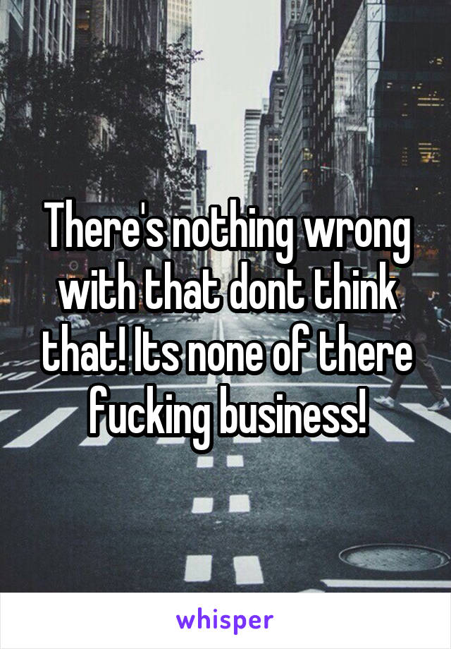 There's nothing wrong with that dont think that! Its none of there fucking business!