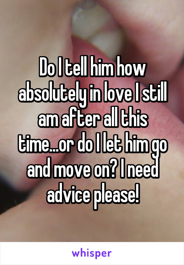 Do I tell him how absolutely in love I still am after all this time...or do I let him go and move on? I need advice please!