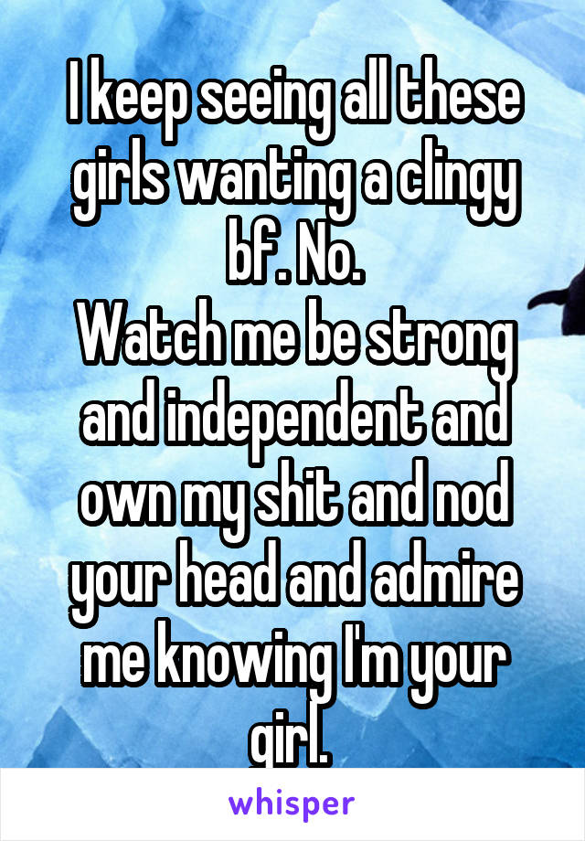 I keep seeing all these girls wanting a clingy bf. No.
Watch me be strong and independent and own my shit and nod your head and admire me knowing I'm your girl. 