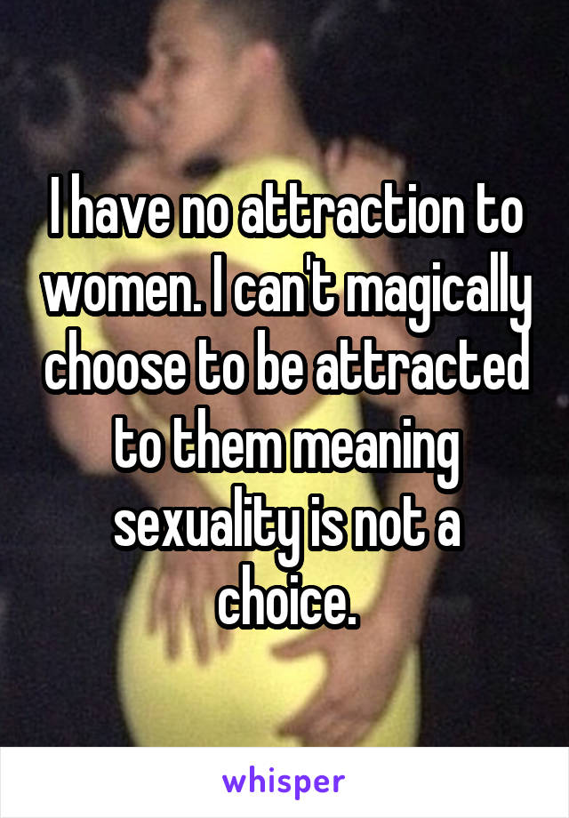 I have no attraction to women. I can't magically choose to be attracted to them meaning sexuality is not a choice.