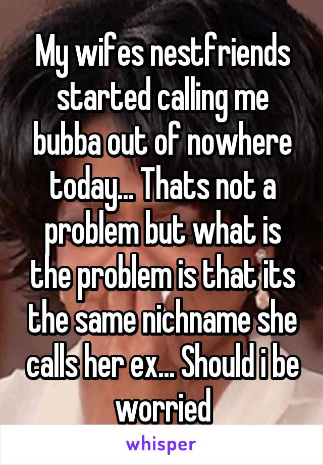 My wifes nestfriends started calling me bubba out of nowhere today... Thats not a problem but what is the problem is that its the same nichname she calls her ex... Should i be worried
