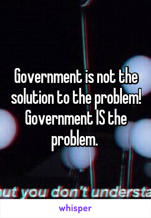 Government is not the solution to the problem! Government IS the problem. 