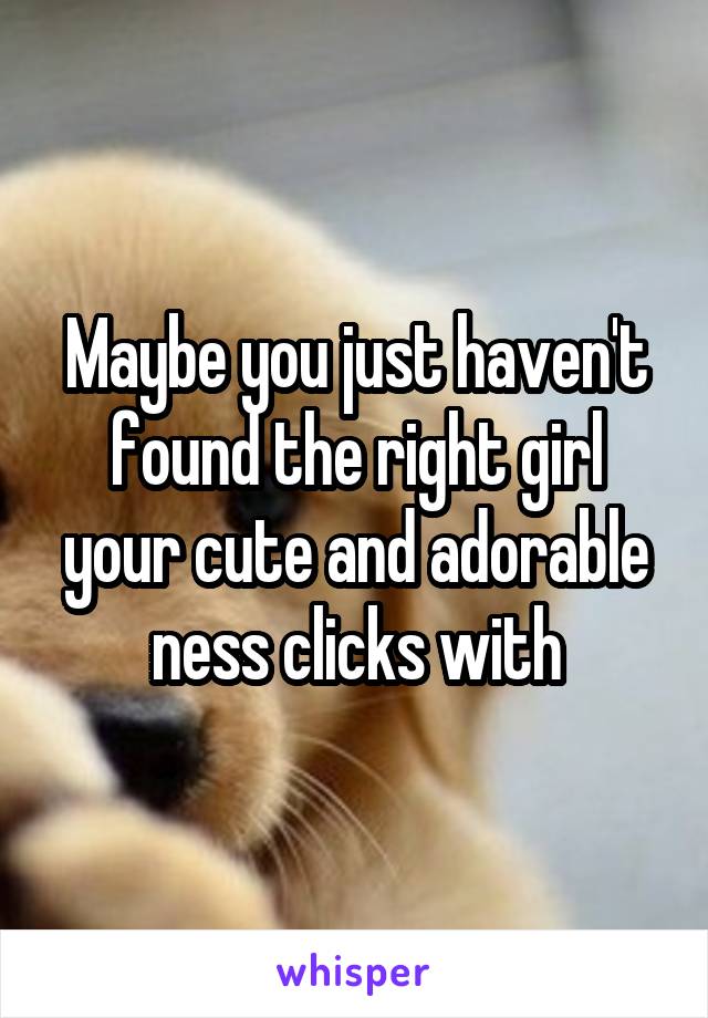 Maybe you just haven't found the right girl your cute and adorable ness clicks with