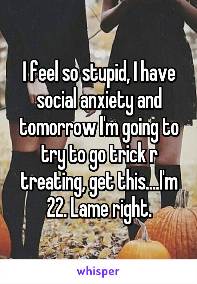 I feel so stupid, I have social anxiety and tomorrow I'm going to try to go trick r treating, get this....I'm 22. Lame right.