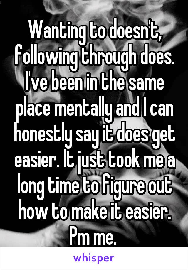 Wanting to doesn't, following through does. I've been in the same place mentally and I can honestly say it does get easier. It just took me a long time to figure out how to make it easier. Pm me. 