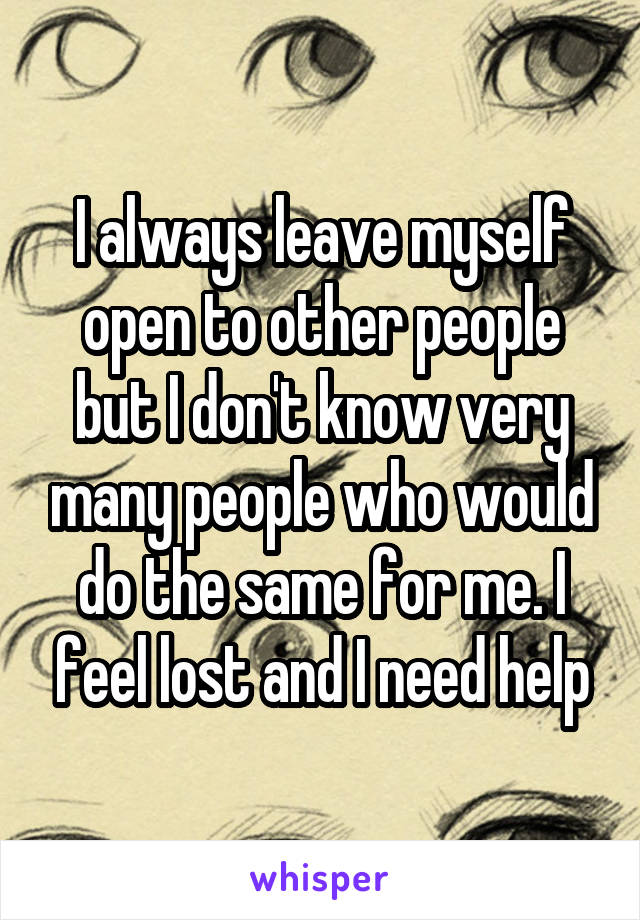 I always leave myself open to other people but I don't know very many people who would do the same for me. I feel lost and I need help