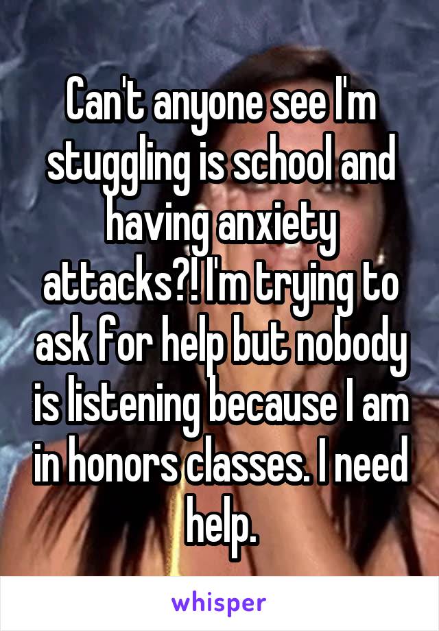 Can't anyone see I'm stuggling is school and having anxiety attacks?! I'm trying to ask for help but nobody is listening because I am in honors classes. I need help.