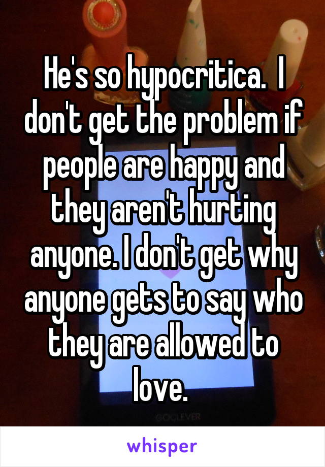 He's so hypocritica.  I don't get the problem if people are happy and they aren't hurting anyone. I don't get why anyone gets to say who they are allowed to love. 