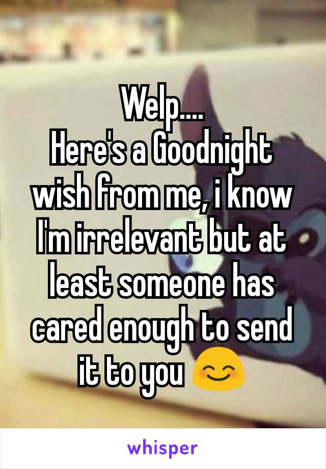Welp....
Here's a Goodnight wish from me, i know I'm irrelevant but at least someone has cared enough to send it to you 😊