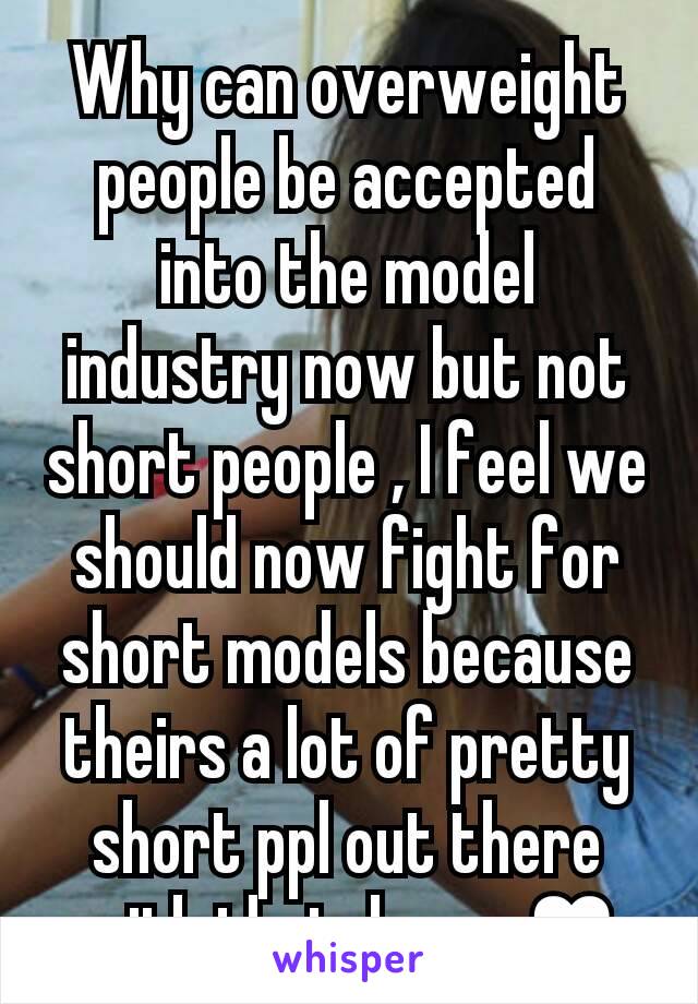 Why can overweight people be accepted into the model industry now but not short people , I feel we should now fight for short models because theirs a lot of pretty short ppl out there with that dream♥