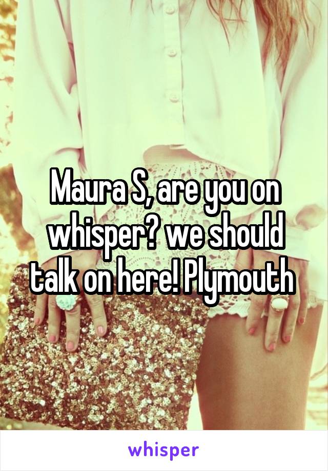 Maura S, are you on whisper? we should talk on here! Plymouth 