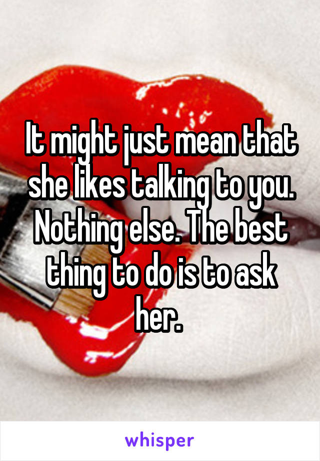 It might just mean that she likes talking to you. Nothing else. The best thing to do is to ask her. 