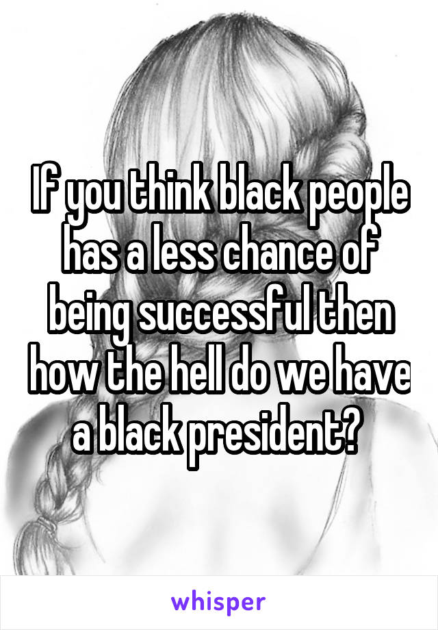 If you think black people has a less chance of being successful then how the hell do we have a black president? 