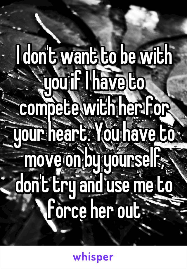 I don't want to be with you if I have to compete with her for your heart. You have to move on by yourself, don't try and use me to force her out
