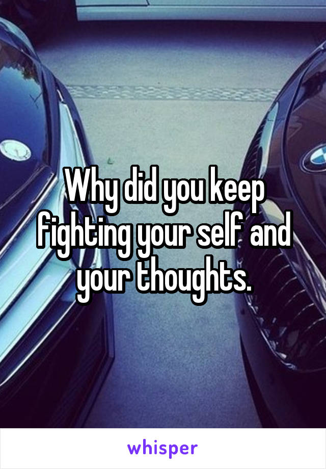 Why did you keep fighting your self and your thoughts.