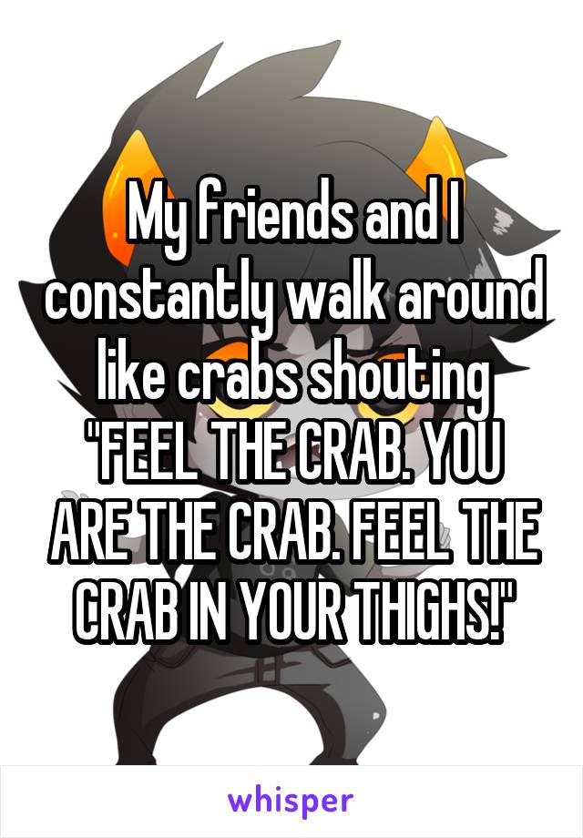 My friends and I constantly walk around like crabs shouting
"FEEL THE CRAB. YOU ARE THE CRAB. FEEL THE CRAB IN YOUR THIGHS!"