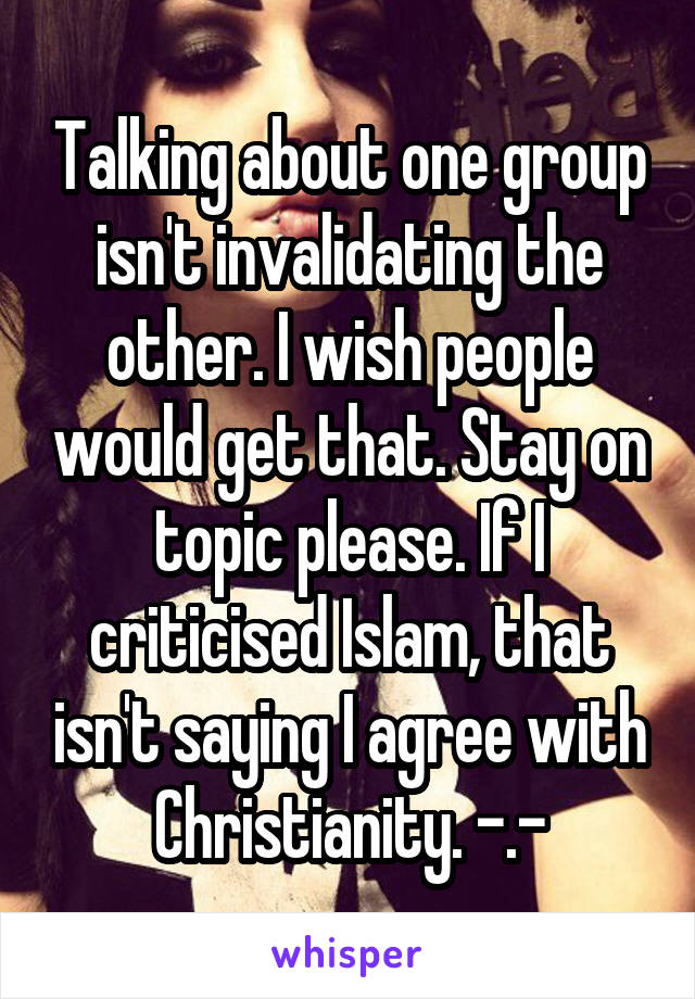 Talking about one group isn't invalidating the other. I wish people would get that. Stay on topic please. If I criticised Islam, that isn't saying I agree with Christianity. -.-