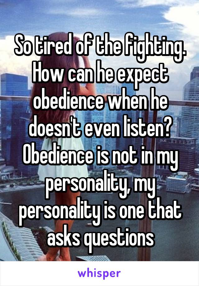 So tired of the fighting. How can he expect obedience when he doesn't even listen? Obedience is not in my personality, my personality is one that asks questions