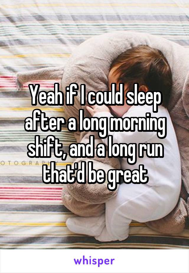 Yeah if I could sleep after a long morning shift, and a long run that'd be great