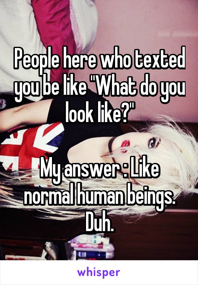 People here who texted you be like "What do you look like?"

My answer : Like normal human beings. Duh.