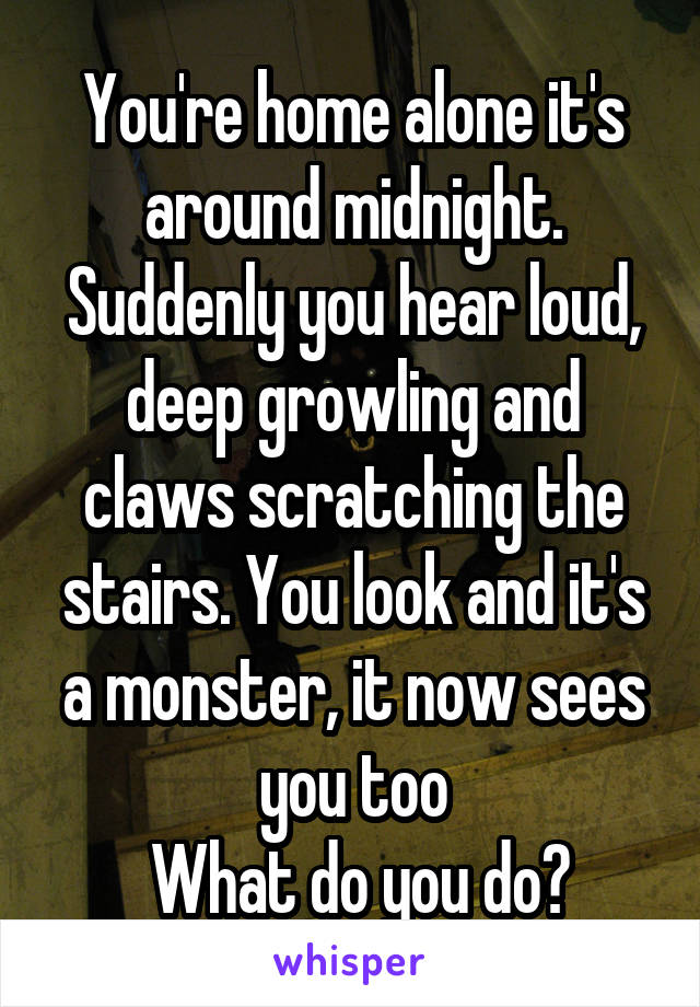 You're home alone it's around midnight. Suddenly you hear loud, deep growling and claws scratching the stairs. You look and it's a monster, it now sees you too
 What do you do?