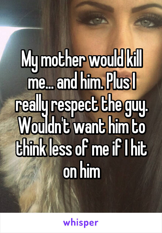 My mother would kill me... and him. Plus I really respect the guy. Wouldn't want him to think less of me if I hit on him
