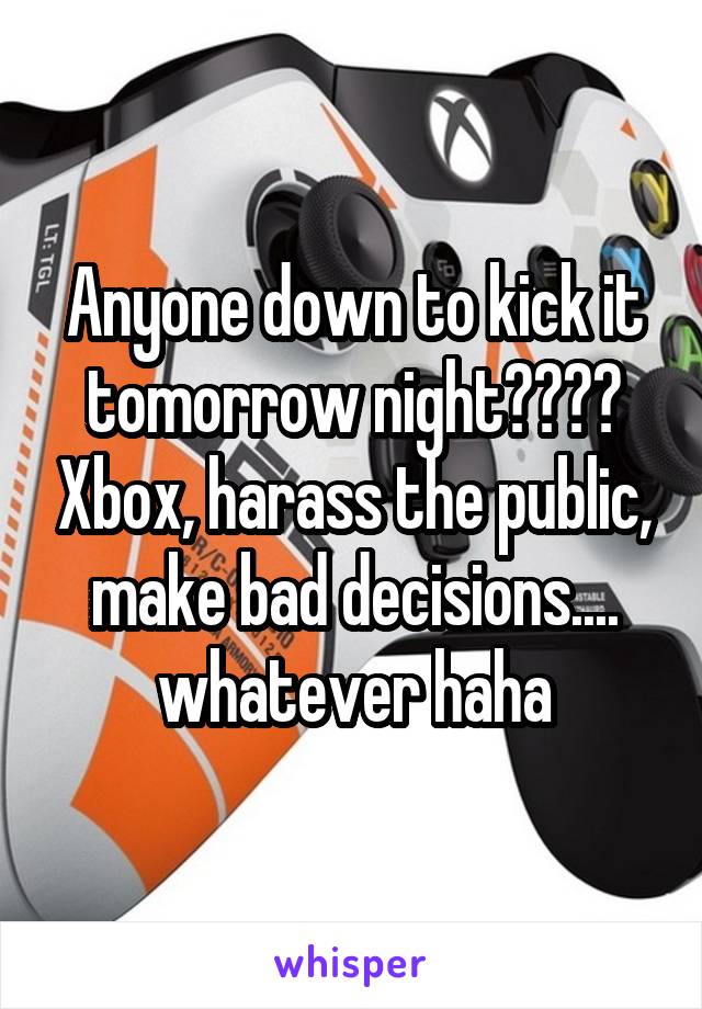 Anyone down to kick it tomorrow night???? Xbox, harass the public, make bad decisions.... whatever haha