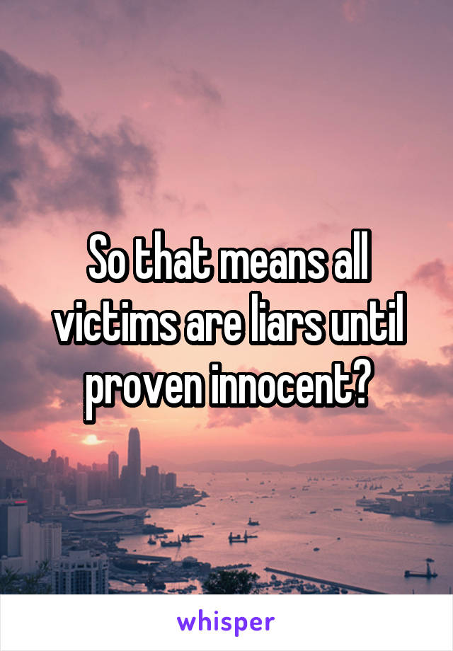 So that means all victims are liars until proven innocent?