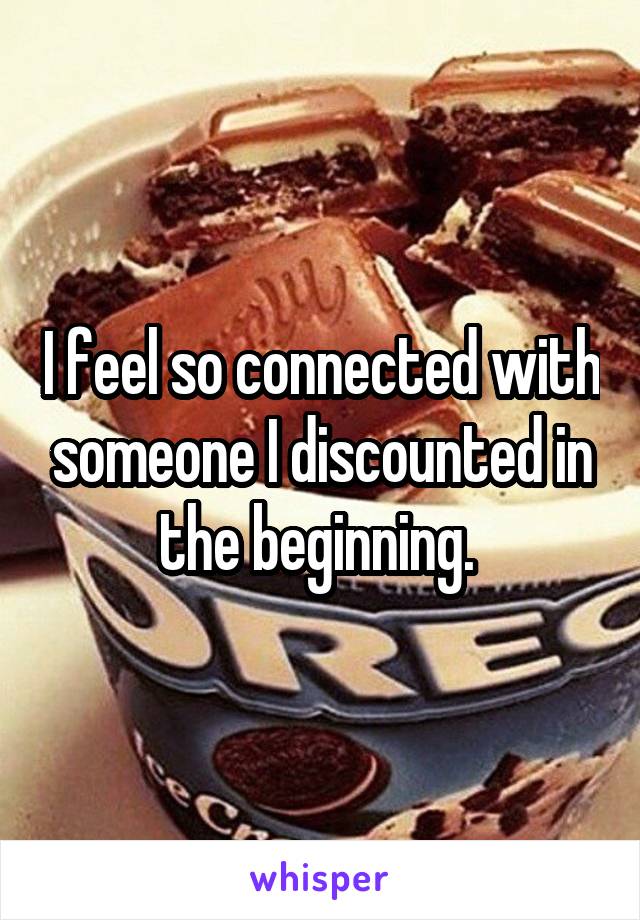 I feel so connected with someone I discounted in the beginning. 