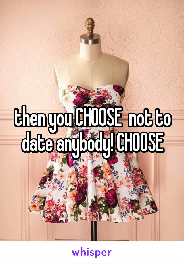 then you CHOOSE  not to date anybody! CHOOSE