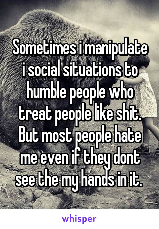 Sometimes i manipulate i social situations to humble people who treat people like shit. But most people hate me even if they dont see the my hands in it. 