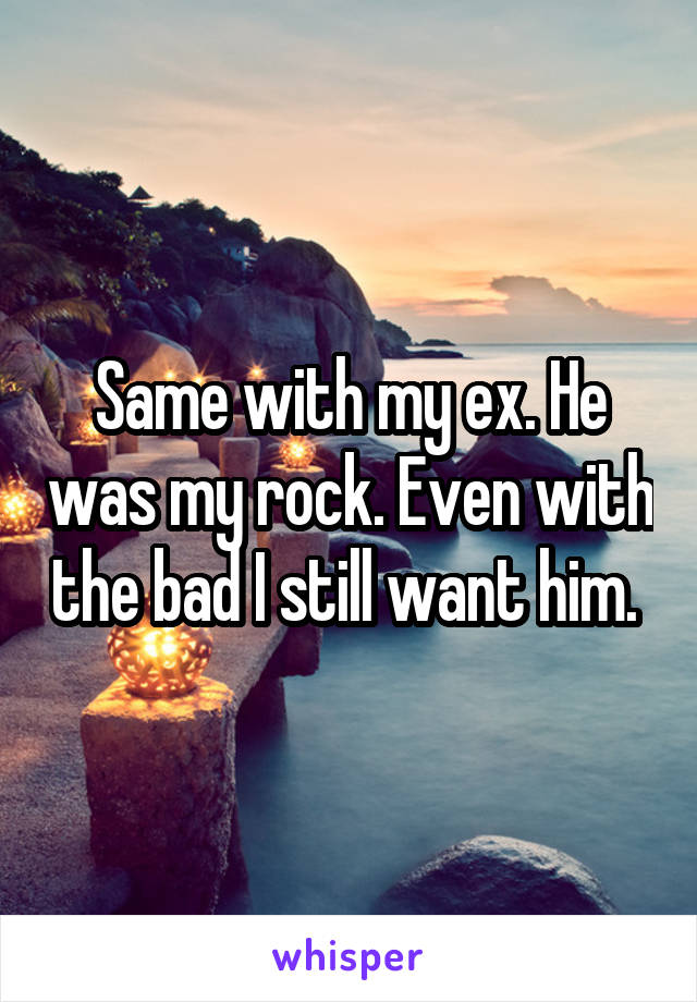Same with my ex. He was my rock. Even with the bad I still want him. 